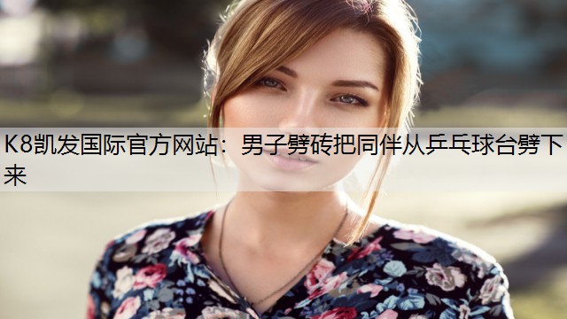 K8凯发国际官方网站：男子劈砖把同伴从乒乓球台劈下来