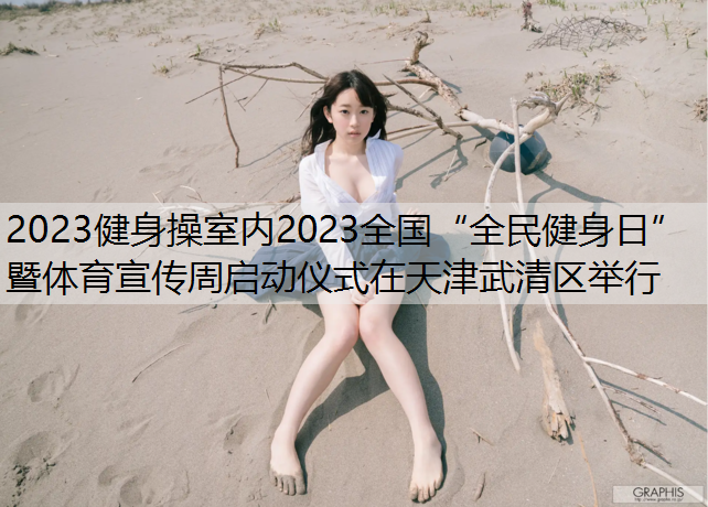 2023健身操室内2023全国“全民健身日”暨体育宣传周启动仪式在天津武清区举行